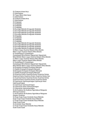 S) Chakara Ichara Ikua
C) Adochakara
S) Toguo Mena Sobi Asoyi
C) Adochakara
S) Chakara Ichaka Ikna
C) Adochakara
S) Chajojojei
C) Chajojojei
S) Chajojojei
C) Chajojojei
S) Esunege Melodie Emaguade Notakala
C) Esunege Melodie Emaguade Notakala
S) Esunege Melodie Emaguade Notakala
C) Esunege Melodie Emaguade Notakala
S) Chajojojei
C) Chajojojei
S) Chajojojei
C) Chajojojei
S) Esunege Melodie Emaguade Notakala
C) Esunege Melodie Emaguade Notakala
S) Esunege Melodie Emaguade Notakala
C) Esunege Melodie Emaguade Notakala
S) Mano Loguo Guemie Dasano Mina Bolodo
Mano Loguo Guemie Dasano Mina Bolodo
Ei Guesetogua Ei Guesetogua
Guesetogua Mina Bolodo Saguamelo Saguamelo
Mina Bolodo Mano Loguo Guemie Dasano Mina Bolodo
C) Mano Loguo Guemie Dasano Mina Bolodo
Mano Loguo Guemie Dasano Mina Bolodo
Ei Guesetogua Ei Guesetogua
Guesetogua Mina Bolodo Saguamelo Saguamelo
Mina Bolodo Mano Loguo Guemie Dasano Mina Bolodo
S) Enangore Enangore Enangore Manyare
C) Opitiko Enangore Enangore Manyare
S) Enangore Enangore Enangore Manyare
C) Opitiko Enangore Enangore Manyare
S) Guamina Eramo Guamina Eramo Guamina Soiree
Guamina Eramo Guamina Eramo Guamina Soiree Aso
C) Guamina Eramo Guamina Eramo Guamina Soiree
Guamina Eramo Guamina Eramo Guamina Soiree
S) Uyemauye Uyemauyemague Uyemauye Arara
Uyemauyemague
C) Uyemauye Uyemauyemague
S) Uyemauye Arara Uyemauyemague
C) Uyemauye Uyemauyemague
S) Ae Kudanso Ae Kudanso Agonitakua Nitoguere
Afrimaye Kudanso
C) Ae Kudanso Ae Kudanso Agonitakua Nitoguere
Asojano Kudanso
S) Guae Guae Guae Amelodie Asoyi Melodie
Guae Guae Guae Amelodie Asoyi Melodie
C) Guae Guae Guae Amelodie Asoyi Melodie
Guae Guae Guae
S) Amelodie Asoyi Melodie
C) Guae Guae Guae Amelodie Asoyi Melodie
Guae Guae Guae
 