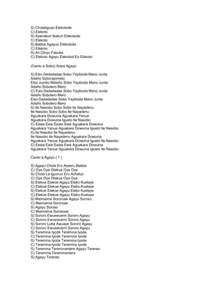 S) Cholatiguao Elekotode
C) Elekoto
S) Ayanakun Ibakun Elekotode
C) Elekoto
S) Babba Agayuo Elekotode
C) Elekoto
S) Ari Oloyu Fabuke
C) Elekoto Agayu Elekotod Eo Elekoto

(Canto a Sobo) Arara Agayú

S) Eiso Dadadadae Sobo Yayiboda Mano Junta
Adaño Soborajometo
Eiso Jumbo Melaño Sobo Yayiboda Mano Junta
Adaño Sobolero Mero
C) Eiso Dadadadae Sobo Yayiboda Mano Junta
Adaño Sobolero Mero
Eiso Dadadadae Sobo Yayiboda Mano Junta
Adaño Sobolero Mero
S) Ile Nasobo Sobo Sobo Ile Nayadenu
Ile Nasobo Sobo Sobo Ile Nayadenu
Aguakara Dowuina Aguakara Yenue
Aguakara Dowuina Igueto Ile Nasobo
C) Eeiee Eeie Eeiee Eeie Aguakara Dowuina
Aguakara Yenue Aguakara Dowuina Igueto Ile Nasobo
S) Ile Nasobo Ile Nayadenu
Ile Nasobo Ile Nayadenu Aguakara Dowuina
Aguakara Yenue Aguakara Dowuina Igueto Ile Nasobo
C) Eeiee Eeie Eeiee Eeie Aguakara Dowuina
Aguakara Yenue Aguakara Dowuina Igueto Ile Nasobo

Canto a Agayú ( 1 )

S) Agayu Chola Ero Aseeru Babba
C) Oya Oya Otakua Oya Oya
S) Chola La Iguoruo Eru Acheluo
C) Oya Oya Otakua Oya Oya
S) Elekoe Elekoe Agayu Eleko Kuelaye
C) Elekoe Elekoe Agayu Eleko Kuelaye
S) Elekoe Elekoe Agayu Eleko Kuelaye
C) Elekoe Elekoe Agayu Eleko Kuelaye
S) Maimaima Sororoae Agayu Soroso
C) Maimaima Sororoae
S) Agayu Soroso
C) Maimaima Sorosoae
S) Sororo Ewuewuemi Sororo Agayu
C) Sororo Ewuewuemi Sororo Agayu
S) Sororo Lube Awuaye Sororo Agayu
C) Sororo Ewuewuemi Sororo Agayu
S) Teremina Iyode Teremina Iyode
C) Teremina Iyode Teremina Iyode
S) Teremina Iyode Teremina Iyode
C) Teremina Iyode Teremina Iyode
S) Teremina Tereminantere Agayu Terereo
C) Teremina Tereminantere
S) Agayu Terereo
 