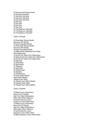 C) Kawuomodei Kawuomodei
S) Iyambolo Iyambolo
C) Iyambolo Iyambolo
S) Iyambolo Iyambolo
C) Iyambolo Iyambolo
S) Eae Eae
C) Eae Eae
S) Eae Eae
C) Eae Eae
S) Tambalawua Takoyade
C) Tambalawua Takoyade
S) Tambalawua Takoyade

Canto a Changó :

S) Wuemilere Elubeo Moollo
Ewuewue Mio Moollo
Chango Cogualleo Moollo
C) Wuemilere Elubeo Moollo
Ewuewue Mio Moollo
Chango Cowualleo Moollo
S) Alado Emiso Obbalube Omo Alado
Omo Nijeremeyo
C) Emiso Emi Alado Omo Nijeremeyo
S) Alado Emiso Emi Alado Omo Nijeremeyo
C) Emiso Emi Alado Omo Nijeremeyo
S) Oge Oge
C) Onijemeyo
S) Oge Adima
C) Onijereyo
S) Oge Okuo
C) Onijeremeyo
S) Abeseko
C) Onijeremeyo
S) Kueri Obba Obbato
Kueri Obba Obbato
Obbato Kueri Obba
C) Obbato Kueri Obba Obbato
S) Chango Kueri Obba
C) Obbato Kueri Obba Obbato

Canto a Obatalá :

S) Baba Fururu Orererewuo
Awuo Ca E E Elellibo
Eleri Fun Obba Oti Basawuo
Ellibo Rere Obba Otibawuo
Enualle Eyawuan Lowuo
Eyawuan Lowuo Elese Okan
C) Baba Fururu Orererewuo
Awuo Ca E E Eleyibo
Eleri Fun Obba Oti Basawuo
Ellibo Rere Obba Otibawuo
Enualle Eyawuan Lowuo
Eyawuan Lowuo Elese Okan
S) Baba Eyawuan Lowuo Elese Okan
 