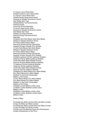 C) Yawua Lowuo Elese Okan
S) Baba Eyawua Lowuo Elese Okan
C) Yawuan Lowuo Elese Okan
S) Baba Iwuere Iyeye Iwuere Iyeye
Oluwuamio Obatala Oluwuamio Loricha
Ibari Babba Ibari Yeye
Obatala Babba Tao Kachomamelo
Enikinla Wuase
Oromiosa Oromio Ibbanlaye
C) Iwuere Iyeye Iwuere Iyeye
Oluwuamio Obatala Oluwuamio Loricha
Ibari Babba Ibari Yeye
Obatala Tao Kachomamelo
Enikinla Wuase Oromiosa Oromio
Ibbanlaye
S) Babba Kere Kere Meyeo Kere Kere Meyeo
Olobamio Obatala Olobamio Oricha
Eni Kawuo Mesa Kawuo Meyo
Kawuoma Serekumbimbio Okachocho
Awuade Omoejui Awuade Omo Obatala
C) Kere Kere Meyeo Kere Kere Meyeo
Olobamio Obatala Olobamio Oricha
Eni Kawuo Mesa Kawuo Meyo
Kawuoma Serekumbimbio Okachocho
Awuade Omoejui Awuade Omo Obatala
S) Babba Iyalawua Orichao Iyalawua Akatioke
Iyalawua Orichao Babba Iyalawua Akatioke
Tanifo Ollu Allele Obba Obatala Orichao
Awua Ile Orichao Babba Iyalawua Akatioke
C) Iyalawua Orichao Iyalawua Akatioke
 Iyalawua Orichao Iyalawua Akatioke
Tanifo Ollu Allele Obba Obatala Orichao
Awua Ile Orichao Iyalawua Akatioke
S) Babba Enu Allemi Mosco Enu Allemi Babba
Enu Allemi Moseo Enu Allemi Babba
Obatala Ta Guiri Guiri Ferekunfere
Bobbo La Iña Fereyo
C) Enu Allemi Moseo Enu Allemi Babba
Enu Allemi Moseo Enu Allemi Babba
Obatala Ta Guiri Guiri Ferekunfere
Bobbo La Iña Fereyo
S) Babba Loroke Babba Loroke Lokua
C) Babba Loroke Akatioke Loroke Lokua
Babba Loroke
S) Babba Loroke Babba Loroke Lokua
C) Babba Loroke Akatioke Loroke Lokua
Babba Loroke

Canto a Obba :

S) Achaba Iya Obba Lomoba Obini Iya Obba Lomoba
C) Aya Osi Eleko Iya Obba Lomoba
S) Achaba Iya Obba Lomoba Obini Iya Obba Lomoba
C) Aya Osi Eleko Iya Obba Lomoba
S) Ewue Iyao Ewueewuesi Ewue Iyao Ewueewuesi
Achabo Ewueewuesi La Osi Fikuo
 