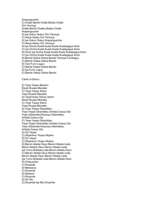 Arapanguoche
C) Oralle Bambi Oralle Bobbo Oralle
Oni Yemoya
Oralle Bambi Oralleo Bobbo Oralle
Arapanguoche
S) Iya Sokun Sokun Oni Yemoya
C) Awua Asesu Oni Yemoya
S) Iya Sokun Sokun Arapanguoche
C) Awua Asesu Oni Yemoya
S) Iya Oricha Kuele Kuele Kuele Kuelepagua Ache
C) Iya Oricha Kuele Kuele Kuele Kuelepagua Ache
S) Ache Iya Oricha Kuele Kuele Kuele Kuelepagua Ache
C) Iya Oricha Kuele Kuele Kuele Kuelepagua Ache
S) Bambi Odara Odara Bambi Yemoya Fumiloguo
C) Bambi Odara Odara Bambi
S) Tani Fumi Loguo
C) Bambi Odara Odara Bambi
S) Iya Fumi Loguo
C) Bambi Odara Odara Bambi

Canto a Ochun :

S) Yeye Yeyeo Biaremi
Ebulli Wuase Moroefa
C) Yeye Yeyeo Aremi
Yeye Wuase Moroefa
S) YeyeYeyeo Ochun Aremi
Ebulli Wuase Moroefa
C) Yeye Yeyeo Aremi
Yeye Wuase Moroefa
S) Yeye Yeyeo Okandideu
Yeye Yeyeo Okandideu Ariñale Cowuo Osi
Yeye Odolorefa Ariwuoyo Okandideu
Ariñale Cowuo Osi
C) Yeye Yeyeo Okandideu
Yeye Yeyeo Okandideu Ariñale Cowuo Osi
Yeye Odolorefa Ariwuoyo Okandideu
Ariñale Cowuo Osi
S) Ori Yeyeo
C) Afiyeremo Yeyeo Afiyere
S) Ori Yeyeo
C) Afiyeremo Yeyeo Afiyere
S) Beroni Abebe Osun Beroni Abebe Leda
Beroni Abebe Osun Beroni Abebe Leda
Iya Yumu Brakala Leda Beroni Abebe Osun
C) Beroni Abebe Osun Beroni Abebe Leda
Beroni Abebe Osun Beroni Abebe Leda
Iya Yumu Brakala Leda Beroni Abebe Osun
S) Chekunche
C) Wuamile
S) Makowua
C) Wuamile
S) Seisena
C) Wuamile
S) Ori Olu
C) Wuamile Iya Mio Wuamile
 