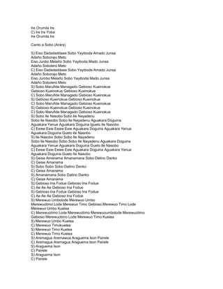 Ire Orumila Ire
C) Ire Ire Yoba
Ire Orumila Ire

Canto a Sobo (Arara)

S) Eiso Dadadaddaee Sobo Yayiboda Amado Junsa
Adaño Soborajo Meto
Eiso Junbo Melaño Sobo Yayiboda Mado Junsa
Adaño Sobolero Meto
C) Eiso Dadadaddaee Sobo Yayiboda Amado Junsa
Adaño Soborajo Meto
Eiso Jumbo Melaño Sobo Yayiboda Mado Junsa
Adaño Sobolero Meto
S) Sobo Marufide Managado Gebioso Kueinokue
Gebioso Kueinokue Gebioso Kueinokue
C) Sobo Marufide Managado Gebioso Kueinokue
S) Gebioso Kueinokue Gebioso Kueinokue
C) Sobo Marufide Managado Gebioso Kueinokue
S) Gebioso Kueinokue Gebioso Kueinokue
C) Sobo Marufide Managado Gebioso Kueinokue
S) Sobo Ile Nasobo Sobo Ile Nayadenu
Sobo Ile Nasobo Sobo Ile Nayadenu Aguakara Doguina
Aguakara Yenue Aguakara Doguina Igueto Ile Nasobo
C) Eeiee Eeie Eeiee Eeie Aguakara Doguina Aguakara Yenue
Aguakara Doguina Gueto Ile Nasobo
S) Ile Nasobo Sobo Sobo Ile Nayadenu
Sobo Ile Nasobo Sobo Sobo Ile Nayadenu Aguakara Doguina
Aguakara Yenue Aguakara Doguina Gueto Ile Nasobo
C) Eeiee Eeie Eeiee Eeie Aguakara Doguina Aguakara Yenue
Aguakara Doguina Gueto Ile Nasobo
S) Geise Amanama Amanamana Sobo Datino Danko
C) Geise Amanama
S) Sobo Sobo Sobo Datino Danko
C) Geise Amanama
S) Amanamana Sobo Datino Danko
C) Geise Amanama
S) Gebioso Ina Fodue Gebioso Ina Fodue
C) Ae Ae Ae Gebioso Ina Fodue
S) Gebioso Ina Fodue Gebioso Ina Fodue
C) Ae Ae Ae Gebioso Ina Fodue
S) Merewuo Umbolode Merewuo Umbo
Merewuotimo Lode Merewuo Timo Gebioso Merewuo Timo Lode
Merewuo Umbo Kuelea
C) Merewuotimo Lode Merewuotimo Merewuoumbolode Merewuotimo
Gebioso Merewuotimo Lode Merewuo Timo Kuelea
S) Merewuo Umbo Kuelea
C) Merewuo Timokuelea
S) Merewuo Timo Kuelea
C) Merewuo Timo Kuelea
S) Aremagua Aremawua Araguema Ison Pairele
C) Aremagua Aremagua Araguema Ison Pairele
S) Araguema Ison
C) Pairele
S) Araguema Ison
C) Pairele
 