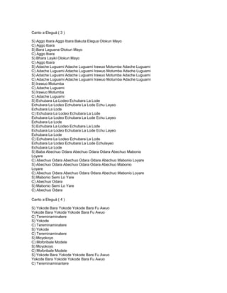 Canto a Eleguá ( 3 )

S) Aggo Ibara Aggo Ibara Bakuta Elegua Olokun Mayo
C) Aggo Ibara
S) Bara Laguana Olokun Mayo
C) Aggo Ibara
S) Bhara Layiki Olokun Mayo
C) Aggo Ibara
S) Adache Luguami Adache Luguami Irawuo Motumba Adache Luguami
C) Adache Luguami Adache Luguami Irawuo Motumba Adache Luguami
S) Adache Luguami Adache Luguami Irawuo Motumba Adache Luguami
C) Adache Luguami Adache Luguami Irawuo Motumba Adache Luguami
S) Irawuo Motumba
C) Adache Luguami
S) Irawuo Motumba
C) Adache Luguami
S) Echubara La Lodeo Echubara La Lode
Echubara La Lodeo Echubara La Lode Echu Layeo
Echubara La Lode
C) Echubara La Lodeo Echubara La Lode
Echubara La Lodeo Echubara La Lode Echu Layeo
Echubara La Lode
S) Echubara La Lodeo Echubara La Lode
Echubara La Lodeo Echubara La Lode Echu Layeo
Echubara La Lode
C) Echubara La Lodeo Echubara La Lode
Echubara La Lodeo Echubara La Lode Echulayeo
Echubara La Lode
S) Baba Abechuo Odara Abechuo Odara Odara Abechuo Mabonio
Loyare
C) Abechuo Odara Abechuo Odara Odara Abechuo Mabonio Loyare
S) Abechuo Odara Abechuo Odara Odara Abechuo Mabonio
Loyare
C) Abechuo Odara Abechuo Odara Odara Abechuo Mabonio Loyare
S) Mabonio Semi Lo Yare
C) Abechuo Odara
S) Mabonio Semi Lo Yare
C) Abechuo Odara

Canto a Eleguá ( 4 )

S) Yokode Bara Yokode Yokode Bara Fu Awuo
Yokode Bara Yokode Yokode Bara Fu Awuo
C) Tereminaminatere
S) Yokode
C) Tereminaminatere
S) Yokode
C) Tereminaminatere
S) Moyokoyo
C) Moforibale Modele
S) Moyokoyo
C) Moforibale Modele
S) Yokode Bara Yokode Yokode Bara Fu Awuo
Yokode Bara Yokode Yokode Bara Fu Awuo
C) Tereminaminantere
 