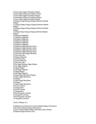 C) Echu Bara Aggo Kirimaleyo Elegua
S) Kirimaleyo Elegua Kirimaleyo Laroye
C) Echu Bara Aggo Kirimaleyo Elegua
S) Kirimaleyo Elegua ICirinialeyo Elegua
C) Echu Bara Aggo Kirimaleyo Elegua
S) Elegua Elegua Elegua Eleguao Bembe Atalade
Elegua
C) Elegua Elegua Elegua Eleguao Bembe Atalade
Elegua
S) Elegua Elegua Elegua Eleguao Bembe Atalade
Elegua
C) Elegua Elgua Elegua Eleguao Bembe Atalade
Elegua
S) Eleguara Aggoeee
C) Eleguara Aggoeee
S) Eleguara Aggoeee
C) Eleguara Aggoeee
S) Eleguara Aggoeee
C) Eleguara Aggoeee
S) Eleguara Aggo Moyuba Ledun
C) Eleguara Aggo Moyuba Ledun
S) Eleguara Aggo Moyuba Ledun
C) Eleguara Aggo Moyuba Ledun
S) Para Ako Ako Elegua Mowuile
C) Para Ako Ako
S) Elegua Mowuile
C) Para Ako Ako
S) Echubi Mowuile
C) Para Ako Ako
S) Ee Aggo Eleguae Aggo Elegua
C) Ee Aggo Eleguae
S) Aggo Elegua
C) Ee Aggo Eleguae
S) Aggo Elegua
C) Ee Aggo Eleguae
S) Ibara Aggo Moyubara Elegua
C) Ibara Aggo Moyubara
S) Elegua
C) Ibara Aggo Moyubara
S) Elegua
C) Ibara Aggo Moyubara
S) Emimo Guere
C) Asoguerere
S) Emimo Guere
C) Asoguerere
S) Emimoguere Lamiwuo
C) Asoguere Lamiwuo
S) Emimoguere Lamiwuo
C) Asoguere Lamiwuo

Canto a Eleguá ( 9 )

S) Babba Echu Kerere Echu Kerere Babba Elegua Kererelona
Echu Kerere Bakuta Elegua Kererelona
C) Echu Kerete Babba Elegua Kererelona Echu Kerere
S) Bakuta Elegua Kerere Lona
 