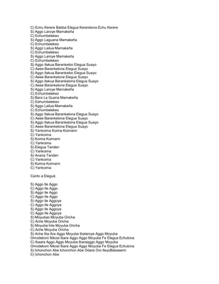 C) Echu Kerere Babba Elegua Kererelona Echu Kerere
S) Aggo Laroye Mamakeña
C) Echumbelekeo
S) Aggo Laguana Mamakeña
C) Echumbelekeo
S) Aggo Lailua Mamakeña
C) Echumbelekeo
S) Aggo Laroye Mamakeña
C) Echumbelekeo
S} Aggo Itakua Barankeibo Elegua Suayo
C) Aeee Barankelona Elegua Suayo
S) Aggo Itakua Barankeibo Elegua Suayo
C) Aeee Barankelona Elegua Suayo
S) Aggo Itakua Barankelona Elegua Suayo
C) Aeee Barankelona Elegua Suayo
S) Aggo Laroye Mamakeña
C) Echumbelekeo
S) Bara La Guana Mamakeña
C) Eehumbelekeo
S) Aggo Lailua Mamakeña
C) Echumbelekeo
S) Aggo Itakua Barankelona Elegua Suayo
C) Aeee Barankelona Elegua Suayo
S) Aggo Itakua Barankelona Elegua Suayo
C) Aeee Barankelona Elegua Suayo
S) Yankoima Koima Koimami
C) Yankoima
S) Koima Koimami
C) Yankoima
S) Elegua Tanden
C) Yankoima
S) Anana Tanden
C) Yankoima
S) Koima Koimami
C) Yankoima

Canto a Eleguá:

S) Aggo Ile Aggo
C) Aggo Ile Aggo
S) Aggo Ile Aggo
C) Aggo Ile Aggo
S) Aggo Ile Aggoya
C) Aggo Ile Aggoya
S) Aggo Ile Aggoya
C) Aggo Ile Aggoya
S) Moyubao Moyuba Oricha
C) Ache Moyuba Oricha
S) Moyuba Inle Moyuba Oricha
C) Ache Moyuba Oricha
S) Ache Iba Ara Aggo Moyuba Ibalaroye Aggo Moyuba
Omodekoni Nikosi Ibara Aggo Aggo Moyuba Fe Elegua Echulona
C) Ibaara Aggo Aggo Moyuba Ibaraaggo Aggo Moyuba
Omodekoni Nikosi Ibara Aggo Aggo Moyuba Fe Elegua Echulona
S) Ichonchon Abe Ichonchon Abe Odara Oro IleyoBabasemi
C) Ichonchon Abe
 
