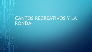 CANTOS RECREATIVOS Y LA
RONDA
 
