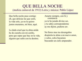QUE BELLA NOCHE  (muliza carnaval de 1912) Letra y música: Pablo López Que bella noche pase contigo oh, que delicias las que sentí, la vida solo, ya no la quiero juntos muramos, mi bien, aquí. La duda cruel que tu alma anida he de curarla con mi cariño, para que sepas que hay en la vida, alguien que sufre con tu destino. Amarte siempre, con fe y constancia yo te he jurado divino ser, y tu sabes corresponderme ay me dijiste, pudiera ser. No llores mas tus desengaños despierta tu alma a un nuevo amor, y solos, solos huyamos buscando un cielo amparador. 