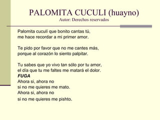 PALOMITA CUCULI (huayno) Autor: Derechos reservados Palomita cuculí que bonito cantas tú, me hace recordar a mi primer amor. Te pido por favor que no me cantes más, porque al corazón lo siento palpitar. Tu sabes que yo vivo tan sólo por tu amor, el día que tu me faltes me matará el dolor. FUGA Ahora si, ahora no si no me quieres me mato. Ahora si, ahora no si no me quieres me pishto . 