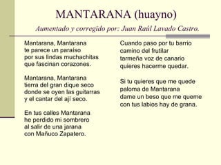 MANTARANA (huayno)   Aumentado y corregido por: Juan Raúl Lavado Castro. Mantarana, Mantarana te parece un paraíso por sus lindas muchachitas que fascinan corazones. Mantarana, Mantarana tierra del gran dique seco donde se oyen las guitarras y el cantar del ají seco. En tus calles Mantarana he perdido mi sombrero al salir de una jarana con Mañuco Zapatero. Cuando paso por tu barrio camino del frutilar tarmeña voz de canario quieres hacerme quedar. Si tu quieres que me quede paloma de Mantarana dame un beso que me queme con tus labios hay de grana. 
