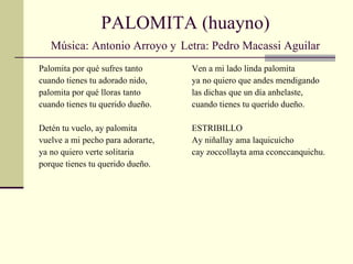 PALOMITA (huayno) Música: Antonio Arroyo y   Letra: Pedro Macassi Aguilar Palomita por qué sufres tanto cuando tienes tu adorado nido, palomita por qué lloras tanto cuando tienes tu querido dueño. Detén tu vuelo, ay palomita vuelve a mi pecho para adorarte, ya no quiero verte solitaria porque tienes tu querido dueño. Ven a mi lado linda palomita ya no quiero que andes mendigando las dichas que un día anhelaste, cuando tienes tu querido dueño. ESTRIBILLO Ay niñallay ama laquicuicho cay zoccollayta ama cconccanquichu. 