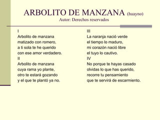 ARBOLITO DE MANZANA  (huayno)  Autor: Derechos reservados I Arbolito de manzana matizado con romero, a ti sola te he querido con ese amor verdadero. II Arbolito de manzana cuya rama yo plante, otro te estará gozando y el que te plantó ya no. III La naranja nació verde el tiempo lo maduro, mi corazón nació libre el tuyo lo cautivo. IV No porque te hayas casado olvidas lo que has querido, recorre tu pensamiento que te servirá de escarmiento. 