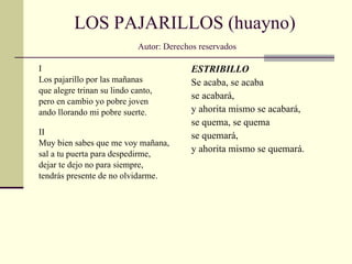 LOS PAJARILLOS (huayno)   Autor: Derechos reservados I Los pajarillo por las mañanas  que alegre trinan su lindo canto, pero en cambio yo pobre joven ando llorando mi pobre suerte. II Muy bien sabes que me voy mañana,  sal a tu puerta para despedirme, dejar te dejo no para siempre, tendrás presente de no olvidarme. ESTRIBILLO Se acaba, se acaba se acabará, y ahorita mismo se acabará, se quema, se quema se quemará, y ahorita mismo se quemará. 
