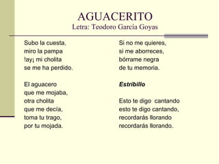 AGUACERITO Letra: Teodoro García Goyas Subo la cuesta,  miro la pampa !ay¡ mi cholita  se me ha perdido. El aguacero  que me mojaba, otra cholita  que me decía, toma tu trago,  por tu mojada. Si no me quieres, si me aborreces, bórrame negra  de tu memoria. Estribillo Esto te digo  cantando esto te digo cantando, recordarás llorando recordarás llorando. 