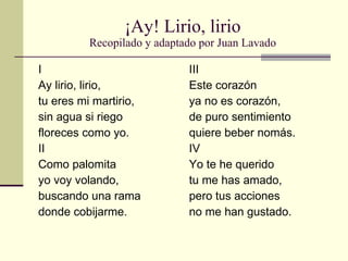 ¡Ay! Lirio, lirio Recopilado y adaptado por Juan Lavado I Ay lirio, lirio, tu eres mi martirio, sin agua si riego floreces como yo. II Como palomita yo voy volando, buscando una rama donde cobijarme. III Este corazón ya no es corazón, de puro sentimiento quiere beber nomás. IV Yo te he querido tu me has amado, pero tus acciones no me han gustado. 
