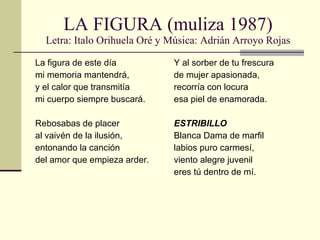 LA FIGURA (muliza 1987) Letra: Italo Orihuela Oré y Música: Adrián Arroyo Rojas La figura de este día mi memoria mantendrá, y el calor que transmitía mi cuerpo siempre buscará. Rebosabas de placer al vaivén de la ilusión, entonando la canción del amor que empieza arder. Y al sorber de tu frescura de mujer apasionada, recorría con locura esa piel de enamorada. ESTRIBILLO Blanca Dama de marfil labios puro carmesí, viento alegre juvenil eres tú dentro de mí. 