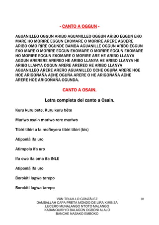 VÁN TRUJILLO GONZÁLEZ
DAMBALLAH CAPA PRETA MONDO DE LIRA KIMBISA
LUCERO MUNALANGO NTOTO MALANGO
KABANQUIRIYO BALAGÚN OGBONI ALALÚ
BANCHE NASAKO EMBOKO
10
---- CANTO A OGGUNCANTO A OGGUNCANTO A OGGUNCANTO A OGGUN ----
AGUANILLEO OGGUN ARIBO AGUANILLEO OGGUN ARIBO EGGUN EKO
MARE HO MORIRE EGGUN EKOMARE O MORIRE ARERE AGÜERE
ARIBO OMO RIRE OGUNDE BAMBA AGUANILLE OGGUN ARIBO EGGUN
EKO MARE O MORIRE EGGUN EKOMARE O MORIRE EGGUN EKOMARE
HO MORIRE EGGUN EKOMARE O MORIRE ARE HE ARIBO LLANYA
AGGUN ARERERE AREREO HE ARIBO LLANYA HE ARIBO LLANYA HE
ARIBO LLANYA OGGUN ARERE AREREO HE ARIBO LLANYA
AGUANILLEO ARERE ARERO AGUANILLEO OCHE OGUÑA ARERE HOE
HOE ARIGOÑAÑA ACHE OGUÑA ARERE O HE ARIGOÑAÑA ACHE
ARERE HOE ARIGOÑAÑA OGUNDA.
CANTO A OSAINCANTO A OSAINCANTO A OSAINCANTO A OSAIN....
Letra completa del canto a Osain.Letra completa del canto a Osain.Letra completa del canto a Osain.Letra completa del canto a Osain.
Kuru kuru bete, Kuru kuru bête
Mariwo osain mariwo rere mariwo
Tibiri tibiri a la mofinyera tibiri tibiri (bis)
Atiponlá ifa uro
Atimpola ifa uro
Ifa owo ifa oma ifa INLE
Atiponlá ifa uro
Borokiti lagwa tarepo
Borokiti lagwa tarepo
 