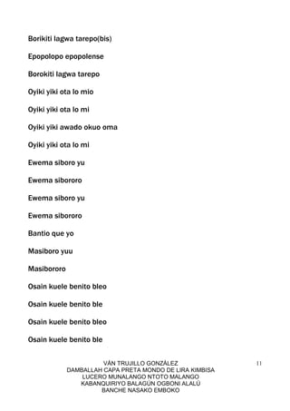 VÁN TRUJILLO GONZÁLEZ
DAMBALLAH CAPA PRETA MONDO DE LIRA KIMBISA
LUCERO MUNALANGO NTOTO MALANGO
KABANQUIRIYO BALAGÚN OGBONI ALALÚ
BANCHE NASAKO EMBOKO
11
Borikiti lagwa tarepo(bis)
Epopolopo epopolense
Borokiti lagwa tarepo
Oyiki yiki ota lo mio
Oyiki yiki ota lo mi
Oyiki yiki awado okuo oma
Oyiki yiki ota lo mi
Ewema siboro yu
Ewema sibororo
Ewema siboro yu
Ewema sibororo
Bantio que yo
Masiboro yuu
Masibororo
Osain kuele benito bleo
Osain kuele benito ble
Osain kuele benito bleo
Osain kuele benito ble
 