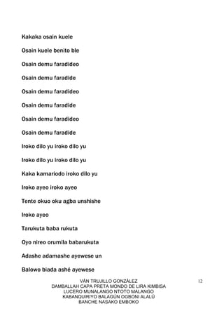 VÁN TRUJILLO GONZÁLEZ
DAMBALLAH CAPA PRETA MONDO DE LIRA KIMBISA
LUCERO MUNALANGO NTOTO MALANGO
KABANQUIRIYO BALAGÚN OGBONI ALALÚ
BANCHE NASAKO EMBOKO
12
Kakaka osain kuele
Osain kuele benito ble
Osain demu faradideo
Osain demu faradide
Osain demu faradideo
Osain demu faradide
Osain demu faradideo
Osain demu faradide
Iroko dilo yu iroko dilo yu
Iroko dilo yu iroko dilo yu
Kaka kamariodo iroko dilo yu
Iroko ayeo iroko ayeo
Tente okuo oku agba unshishe
Iroko ayeo
Tarukuta baba rukuta
Oyo nireo orumila babarukuta
Adashe adamashe ayewese un
Balowo biada ashé ayewese
 