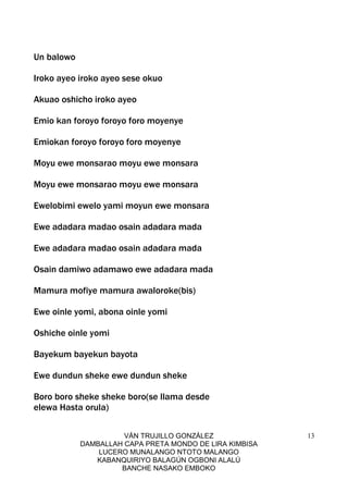 VÁN TRUJILLO GONZÁLEZ
DAMBALLAH CAPA PRETA MONDO DE LIRA KIMBISA
LUCERO MUNALANGO NTOTO MALANGO
KABANQUIRIYO BALAGÚN OGBONI ALALÚ
BANCHE NASAKO EMBOKO
13
Un balowo
Iroko ayeo iroko ayeo sese okuo
Akuao oshicho iroko ayeo
Emio kan foroyo foroyo foro moyenye
Emiokan foroyo foroyo foro moyenye
Moyu ewe monsarao moyu ewe monsara
Moyu ewe monsarao moyu ewe monsara
Ewelobimi ewelo yami moyun ewe monsara
Ewe adadara madao osain adadara mada
Ewe adadara madao osain adadara mada
Osain damiwo adamawo ewe adadara mada
Mamura mofiye mamura awaloroke(bis)
Ewe oinle yomi, abona oinle yomi
Oshiche oinle yomi
Bayekum bayekun bayota
Ewe dundun sheke ewe dundun sheke
Boro boro sheke sheke boro(se llama desde
elewa Hasta orula)
 