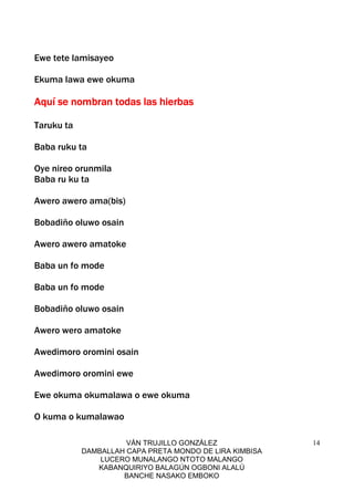 VÁN TRUJILLO GONZÁLEZ
DAMBALLAH CAPA PRETA MONDO DE LIRA KIMBISA
LUCERO MUNALANGO NTOTO MALANGO
KABANQUIRIYO BALAGÚN OGBONI ALALÚ
BANCHE NASAKO EMBOKO
14
Ewe tete lamisayeo
Ekuma lawa ewe okuma
Aquí se nombran todas las hierbasAquí se nombran todas las hierbasAquí se nombran todas las hierbasAquí se nombran todas las hierbas
Taruku ta
Baba ruku ta
Oye nireo orunmila
Baba ru ku ta
Awero awero ama(bis)
Bobadiño oluwo osain
Awero awero amatoke
Baba un fo mode
Baba un fo mode
Bobadiño oluwo osain
Awero wero amatoke
Awedimoro oromini osain
Awedimoro oromini ewe
Ewe okuma okumalawa o ewe okuma
O kuma o kumalawao
 