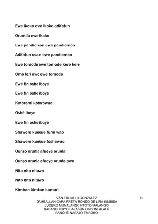 VÁN TRUJILLO GONZÁLEZ
DAMBALLAH CAPA PRETA MONDO DE LIRA KIMBISA
LUCERO MUNALANGO NTOTO MALANGO
KABANQUIRIYO BALAGÚN OGBONI ALALÚ
BANCHE NASAKO EMBOKO
15
Ewe ikoko ewe ikoko adifafun
Orumila ewe ikoko
Ewe pandiomon ewe pandiomon
Adifafun osain ewe pandiomon
Ewe tomode ewe tomode kere kere
Omo leri awo ewe tomode
Ewe fin oshe iboye
Ewe fin oshe iboye
Kotoromi kotorowao
Oshé iboye
Ewe fin oshe iboye
Shawere kuekue fumi wao
Shawere kuekue foshewao
Ounso orunla afueye orunla
Ounso orunla afueye orunla awo
Nita nita nitawo
Nita nita nitawo
Kimban kimban kamari
 