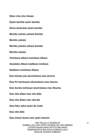 VÁN TRUJILLO GONZÁLEZ
DAMBALLAH CAPA PRETA MONDO DE LIRA KIMBISA
LUCERO MUNALANGO NTOTO MALANGO
KABANQUIRIYO BALAGÚN OGBONI ALALÚ
BANCHE NASAKO EMBOKO
16
Odun nita nita nitawo
Osain bombo ozain bombo
Eleno shukutao osain bombo
Bombo yakata yakata bombo
Bombo yakata
Bombo yakata yakata bombo
Bombo yakata
Tamilawa dibaro tamilawa dibaro
Awadoko dibaro kodibaro kinibaro
Kodibaro tamilawa dibaro
Ewe lamisa yeo okumalawa ewe okuma
Ewe fin lamisayeo okumalawa ewe okuma
Ewe dundu lamisaye okumalawa ewe Okuma
Ewe nila dideo ewe nila dide
Ewe nila dideo ewe nila die
Awo foko osha osain de male
Ewe nila dide
Ewe orisan boreo ewe osain boremi
 