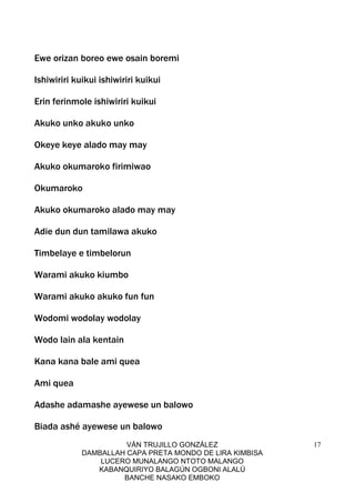 VÁN TRUJILLO GONZÁLEZ
DAMBALLAH CAPA PRETA MONDO DE LIRA KIMBISA
LUCERO MUNALANGO NTOTO MALANGO
KABANQUIRIYO BALAGÚN OGBONI ALALÚ
BANCHE NASAKO EMBOKO
17
Ewe orizan boreo ewe osain boremi
Ishiwiriri kuikui ishiwiriri kuikui
Erin ferinmole ishiwiriri kuikui
Akuko unko akuko unko
Okeye keye alado may may
Akuko okumaroko firimiwao
Okumaroko
Akuko okumaroko alado may may
Adie dun dun tamilawa akuko
Timbelaye e timbelorun
Warami akuko kiumbo
Warami akuko akuko fun fun
Wodomi wodolay wodolay
Wodo lain ala kentain
Kana kana bale ami quea
Ami quea
Adashe adamashe ayewese un balowo
Biada ashé ayewese un balowo
 