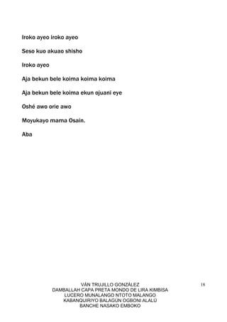 VÁN TRUJILLO GONZÁLEZ
DAMBALLAH CAPA PRETA MONDO DE LIRA KIMBISA
LUCERO MUNALANGO NTOTO MALANGO
KABANQUIRIYO BALAGÚN OGBONI ALALÚ
BANCHE NASAKO EMBOKO
18
Iroko ayeo iroko ayeo
Seso kuo akuao shisho
Iroko ayeo
Aja bekun bele koima koima koima
Aja bekun bele koima ekun ojuani eye
Oshé awo orie awo
Moyukayo mama Osain.
Aba
 