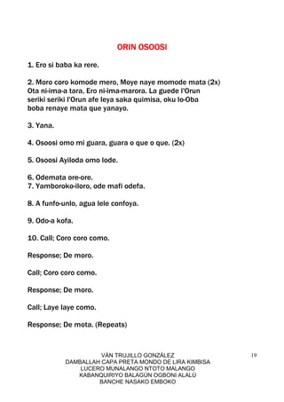 VÁN TRUJILLO GONZÁLEZ
DAMBALLAH CAPA PRETA MONDO DE LIRA KIMBISA
LUCERO MUNALANGO NTOTO MALANGO
KABANQUIRIYO BALAGÚN OGBONI ALALÚ
BANCHE NASAKO EMBOKO
19
ORIN OSOOSIORIN OSOOSIORIN OSOOSIORIN OSOOSI
1. Ero si baba ka rere.
2. Moro coro komode mero, Moye naye momode mata (2x)
Ota ni-ima-a tara, Ero ni-ima-marora. La guede l'Orun
seriki seriki l'Orun afe leya saka quimisa, oku lo-Oba
boba renaye mata que yanayo.
3. Yana.
4. Osoosi omo mi guara, guara o que o que. (2x)
5. Osoosi Ayiloda omo lode.
6. Odemata ore-ore.
7. Yamboroko-iloro, ode mafi odefa.
8. A funfo-unlo, agua lele confoya.
9. Odo-a kofa.
10. Call; Coro coro como.
Response; De moro.
Call; Coro coro como.
Response; De moro.
Call; Laye laye como.
Response; De mota. (Repeats)
 