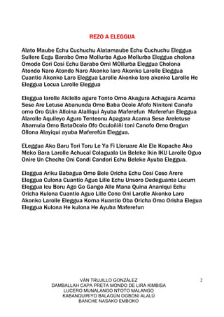 VÁN TRUJILLO GONZÁLEZ
DAMBALLAH CAPA PRETA MONDO DE LIRA KIMBISA
LUCERO MUNALANGO NTOTO MALANGO
KABANQUIRIYO BALAGÚN OGBONI ALALÚ
BANCHE NASAKO EMBOKO
2
REZO A ELEGGUAREZO A ELEGGUAREZO A ELEGGUAREZO A ELEGGUA
Alato Maube Echu Cuchuchu Alatamaube Echu Cuchuchu Eleggua
Sullere Ecgu Barabo Omo Mollurba Aguo Mollurba Eleggua cholona
Omode Cori Cosi Echu Barabo Omi MOllurba Eleggua Cholona
Atondo Naro Atondo Naro Akonko laro Akonko Larolle Eleggua
Cuantio Akonko Laro Eleggua Larolle Akonko laro akonko Larolle He
Eleggua Locua Larolle Eleggua
Eleggua larolle Akilello agure Tonto Omo Akagura Achagura Acama
Sese Are Letuse Abanunda Omo Baba Ocole Afofo Ninitoni Canofo
omo Oro GUin Alloina Alalliqui Ayuba Maferefun Maferefun Eleggua
Alarolle Aquileyo Aguro Tenteonu Apagara Acama Sese Areletuse
Abamula Omo BataOcolo Ofo Oculoñiñi toni Canofo Omo Orogun
Ollona Alayiqui ayuba Maferefún Eleggua.
ELeggua Ako Baru Tori Toru Le Ya Fi Lloruare Ale Ele Kopache Ako
Meko Bara Larolle Achucal Colaguala Un Beleke Ikin IKU Larolle Oguo
Onire Un Cheche Oni Condi Candori Echu Beleke Ayuba Eleggua.
Eleggua Ariku Babagua Omo Bele Oricha Echu Cosi Coso Arere
Eleggua Culona Cuantio Aguo Lille Echu Unsoro Dedeguante Lecum
Eleggua Icu Boru Ago Go Gango Alle Mana Quina Ananiqui Echu
Oricha Kulona Cuantio Aguo Lille Cono Oni Larolle Akonko Laro
Akonko Larolle Eleggua Koma Kuantio Oba Oricha Omo Orisha Elegua
Eleggua Kulona He kulona He Ayuba Maferefun
 
