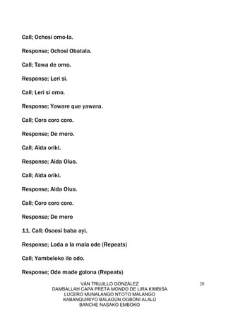 VÁN TRUJILLO GONZÁLEZ
DAMBALLAH CAPA PRETA MONDO DE LIRA KIMBISA
LUCERO MUNALANGO NTOTO MALANGO
KABANQUIRIYO BALAGÚN OGBONI ALALÚ
BANCHE NASAKO EMBOKO
20
Call; Ochosi omo-la.
Response; Ochosi Obatala.
Call; Tawa de omo.
Response; Leri si.
Call; Leri si omo.
Response; Yaware que yawara.
Call; Coro coro coro.
Response; De moro.
Call; Aida oriki.
Response; Aida Oluo.
Call; Aida oriki.
Response; Aida Oluo.
Call; Coro coro coro.
Response; De moro
11. Call; Osoosi baba ayi.
Response; Loda a la mala ode (Repeats)
Call; Yambeleke ilo odo.
Response; Ode made golona (Repeats)
 