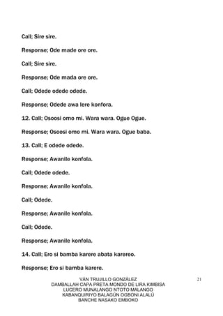 VÁN TRUJILLO GONZÁLEZ
DAMBALLAH CAPA PRETA MONDO DE LIRA KIMBISA
LUCERO MUNALANGO NTOTO MALANGO
KABANQUIRIYO BALAGÚN OGBONI ALALÚ
BANCHE NASAKO EMBOKO
21
Call; Sire sire.
Response; Ode made ore ore.
Call; Sire sire.
Response; Ode mada ore ore.
Call; Odede odede odede.
Response; Odede awa lere konfora.
12. Call; Osoosi omo mi. Wara wara. Ogue Ogue.
Response; Osoosi omo mi. Wara wara. Ogue baba.
13. Call; E odede odede.
Response; Awanile konfola.
Call; Odede odede.
Response; Awanile konfola.
Call; Odede.
Response; Awanile konfola.
Call; Odede.
Response; Awanile konfola.
14. Call; Ero si bamba karere abata karereo.
Response; Ero si bamba karere.
 