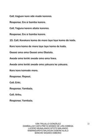 VÁN TRUJILLO GONZÁLEZ
DAMBALLAH CAPA PRETA MONDO DE LIRA KIMBISA
LUCERO MUNALANGO NTOTO MALANGO
KABANQUIRIYO BALAGÚN OGBONI ALALÚ
BANCHE NASAKO EMBOKO
22
Call; Uaguan kare ode made karereo.
Response; Ero si bamba karere.
Call; Yaguna karere abata karereo.
Response; Ero si bamba karere.
15. Call; Korokoro komo de moro laye laye komo de koda.
Koro koro komo de moro laye laye komo de koda.
Osoosi oma oma Osoosi omo Obatala.
Awade omo leniki awade omo oma fewa.
Awade omo leniki awade omo yakuara ke yakuara.
Koro koro komode moro.
Response; Repeat.
Call; Eriki.
Response; Yambala.
Call; Ariku.
Response; Yambala.
 
