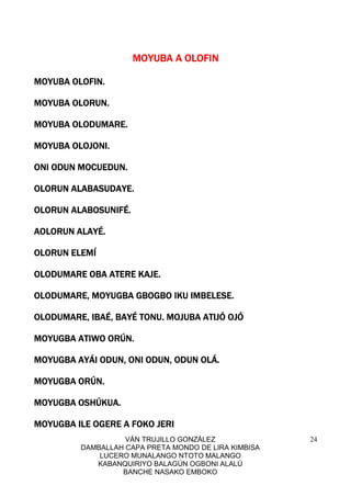 VÁN TRUJILLO GONZÁLEZ
DAMBALLAH CAPA PRETA MONDO DE LIRA KIMBISA
LUCERO MUNALANGO NTOTO MALANGO
KABANQUIRIYO BALAGÚN OGBONI ALALÚ
BANCHE NASAKO EMBOKO
24
MOYUBA A OLOFINMOYUBA A OLOFINMOYUBA A OLOFINMOYUBA A OLOFIN
MOYUBA OLOFIN.MOYUBA OLOFIN.MOYUBA OLOFIN.MOYUBA OLOFIN.
MOYUBA OLORUN.MOYUBA OLORUN.MOYUBA OLORUN.MOYUBA OLORUN.
MOYUBA OLODUMARE.MOYUBA OLODUMARE.MOYUBA OLODUMARE.MOYUBA OLODUMARE.
MOYUBA OLOJONI.MOYUBA OLOJONI.MOYUBA OLOJONI.MOYUBA OLOJONI.
ONI ODUN MOCUEDUN.ONI ODUN MOCUEDUN.ONI ODUN MOCUEDUN.ONI ODUN MOCUEDUN.
OLORUN ALABASUDAYOLORUN ALABASUDAYOLORUN ALABASUDAYOLORUN ALABASUDAYE.E.E.E.
OLORUN ALABOSUNIFÉ.OLORUN ALABOSUNIFÉ.OLORUN ALABOSUNIFÉ.OLORUN ALABOSUNIFÉ.
AOLORUN ALAYÉ.AOLORUN ALAYÉ.AOLORUN ALAYÉ.AOLORUN ALAYÉ.
OLORUN ELEMÍOLORUN ELEMÍOLORUN ELEMÍOLORUN ELEMÍ
OLODUMARE OBA ATERE KAJE.OLODUMARE OBA ATERE KAJE.OLODUMARE OBA ATERE KAJE.OLODUMARE OBA ATERE KAJE.
OLODUMARE, MOYUGBA GBOGBO IKU IMBELESE.OLODUMARE, MOYUGBA GBOGBO IKU IMBELESE.OLODUMARE, MOYUGBA GBOGBO IKU IMBELESE.OLODUMARE, MOYUGBA GBOGBO IKU IMBELESE.
OLODUMARE, IBAÉ, BAYÉ TONU. MOJUBA ATIJÓ OJÓOLODUMARE, IBAÉ, BAYÉ TONU. MOJUBA ATIJÓ OJÓOLODUMARE, IBAÉ, BAYÉ TONU. MOJUBA ATIJÓ OJÓOLODUMARE, IBAÉ, BAYÉ TONU. MOJUBA ATIJÓ OJÓ
MOYUGBA ATIWO ORÚN.MOYUGBA ATIWO ORÚN.MOYUGBA ATIWO ORÚN.MOYUGBA ATIWO ORÚN.
MOYUGBA AYÁI ODUN, ONI ODUN, ODUN OLÁ.MOYUGBA AYÁI ODUN, ONI ODUN, ODUN OLÁ.MOYUGBA AYÁI ODUN, ONI ODUN, ODUN OLÁ.MOYUGBA AYÁI ODUN, ONI ODUN, ODUN OLÁ.
MOYUGBA ORÚN.MOYUGBA ORÚN.MOYUGBA ORÚN.MOYUGBA ORÚN.
MOYUGBA OMOYUGBA OMOYUGBA OMOYUGBA OSHÚKUA.SHÚKUA.SHÚKUA.SHÚKUA.
MOYUGBA ILE OGERE A FOKO JERIMOYUGBA ILE OGERE A FOKO JERIMOYUGBA ILE OGERE A FOKO JERIMOYUGBA ILE OGERE A FOKO JERI
 