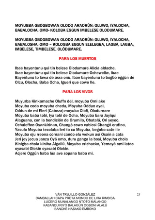 VÁN TRUJILLO GONZÁLEZ
DAMBALLAH CAPA PRETA MONDO DE LIRA KIMBISA
LUCERO MUNALANGO NTOTO MALANGO
KABANQUIRIYO BALAGÚN OGBONI ALALÚ
BANCHE NASAKO EMBOKO
25
MOYUGBA GBOGBOWAN OLODO ARAORÚN: OLUWO, IYALOCHA,MOYUGBA GBOGBOWAN OLODO ARAORÚN: OLUWO, IYALOCHA,MOYUGBA GBOGBOWAN OLODO ARAORÚN: OLUWO, IYALOCHA,MOYUGBA GBOGBOWAN OLODO ARAORÚN: OLUWO, IYALOCHA,
BABALOCHA, OMOBABALOCHA, OMOBABALOCHA, OMOBABALOCHA, OMO---- KOLOBA EGGUN IMBELESE OLODUMARE.KOLOBA EGGUN IMBELESE OLODUMARE.KOLOBA EGGUN IMBELESE OLODUMARE.KOLOBA EGGUN IMBELESE OLODUMARE.
MOYUGBA GBOGBOWAN OLODO ARAORÚN: OLUWO, IYALOCHA,MOYUGBA GBOGBOWAN OLODO ARAORÚN: OLUWO, IYALOCHA,MOYUGBA GBOGBOWAN OLODO ARAORÚN: OLUWO, IYALOCHA,MOYUGBA GBOGBOWAN OLODO ARAORÚN: OLUWO, IYALOCHA,
BABALOSHA, OMOBABALOSHA, OMOBABALOSHA, OMOBABALOSHA, OMO –––– KOLOGBA EGGUN ELELEGBA, LAGBA, LAGBA,KOLOGBA EGGUN ELELEGBA, LAGBA, LAGBA,KOLOGBA EGGUN ELELEGBA, LAGBA, LAGBA,KOLOGBA EGGUN ELELEGBA, LAGBA, LAGBA,
IMBELESE,IMBELESE,IMBELESE,IMBELESE, TIMBELESE, OLÓDUMARE.TIMBELESE, OLÓDUMARE.TIMBELESE, OLÓDUMARE.TIMBELESE, OLÓDUMARE.
PARA LOS MUERTOSPARA LOS MUERTOSPARA LOS MUERTOSPARA LOS MUERTOS
Ibae bayentunu qui tin belese Olodumare Alicia aldache,
Ibae bayentunu qui tin belese Olodumare Ochewellw, Ibae
Bayentunu to lawa de asra onu, Ibae bayentunu to bogbo eggún de
Olcu, Olocha, Baba Ocha, Igueri que cowo Ile.
PARA LOS VIVOSPARA LOS VIVOSPARA LOS VIVOSPARA LOS VIVOS
Muyurba Kinkamache Oluffn del, moyuba Omi ake
Moyuba coda moyuba cheda, Moyuba Oddun ayai,
Oddun de mi Eleri (Cabeza) moyuba Olofi, Olodumare
Moyuba baba tobi, Iya tobi de Ocha, Moyuba bara Jayiqui
Alaguana, con la bendición de Orumila, Obatalá, Ori yeyeo,
Ochaleffon Osankirinan, Changó cowo cabiosi Changó erufina,
Yaculo Moyuba tecolaba leri to cu Moyuba, begobo caJe ile
Moyuba eju rreona comani cando elu wekun así Osaín a cata
Jeri jey jecua Janza Oyá omo, duru ganga la bosi, Moyuba chola
Kinigba chola kiniba Algallú, Moyuba erichacko, Yemayá omi lateo
oyasabi Olokin oyasabi Olokin.
Acjere Oggún baba lua ave sopana baba mi.
 