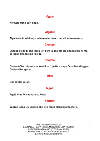 VÁN TRUJILLO GONZÁLEZ
DAMBALLAH CAPA PRETA MONDO DE LIRA KIMBISA
LUCERO MUNALANGO NTOTO MALANGO
KABANQUIRIYO BALAGÚN OGBONI ALALÚ
BANCHE NASAKO EMBOKO
27
Ogue:Ogue:Ogue:Ogue:
Kerikoto Ocha bayi dada.
Algallú:Algallú:Algallú:Algallú:
Algallú shola wini miye achere adeche oro ina eri koto eso wayo.
Changó:Changó:Changó:Changó:
Changó ole la bi oke inasu leri bora lu oke ma sia Changó me ni ma
se legua Changó ina koloba.
Obatalá:Obatalá:Obatalá:Obatalá:
Obatalá Oba mi yere ave kuati kuati ¡le ile a na ye Ocha Meridiloggun
Obatalá ibo ayuba.
Oba:Oba:Oba:Oba:
Oba si Oba Letun.
Jeguá:Jeguá:Jeguá:Jeguá:
Jeguá rima Olu kakazo yo koda.
Yanzan:Yanzan:Yanzan:Yanzan:
Yanzan jecua jey kakaza ake Oya meza Meza Oya Kochete.
 