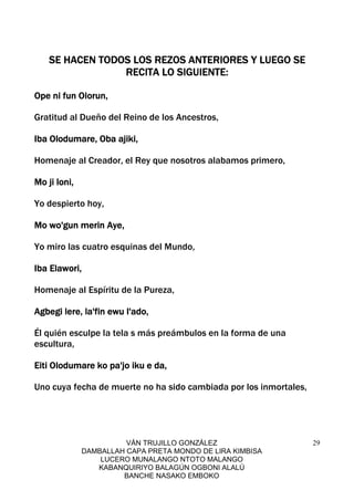 VÁN TRUJILLO GONZÁLEZ
DAMBALLAH CAPA PRETA MONDO DE LIRA KIMBISA
LUCERO MUNALANGO NTOTO MALANGO
KABANQUIRIYO BALAGÚN OGBONI ALALÚ
BANCHE NASAKO EMBOKO
29
SE HACEN TODOS LOS REZOS ANTERIORES Y LUEGO SESE HACEN TODOS LOS REZOS ANTERIORES Y LUEGO SESE HACEN TODOS LOS REZOS ANTERIORES Y LUEGO SESE HACEN TODOS LOS REZOS ANTERIORES Y LUEGO SE
RECITA LO SIGUIENTE:RECITA LO SIGUIENTE:RECITA LO SIGUIENTE:RECITA LO SIGUIENTE:
Ope ni fun Olorun,Ope ni fun Olorun,Ope ni fun Olorun,Ope ni fun Olorun,
Gratitud al Dueño del Reino de los Ancestros,
Iba Olodumare, Oba ajiki,Iba Olodumare, Oba ajiki,Iba Olodumare, Oba ajiki,Iba Olodumare, Oba ajiki,
Homenaje al Creador, el Rey que nosotros alabamos primero,
Mo ji loni,Mo ji loni,Mo ji loni,Mo ji loni,
Yo despierto hoy,
Mo wo'gun merin Aye,Mo wo'gun merin Aye,Mo wo'gun merin Aye,Mo wo'gun merin Aye,
Yo miro las cuatro esquinas del Mundo,
Iba Elawori,Iba Elawori,Iba Elawori,Iba Elawori,
Homenaje al Espíritu de la Pureza,
Agbegi lere, la'fin ewu l'ado,Agbegi lere, la'fin ewu l'ado,Agbegi lere, la'fin ewu l'ado,Agbegi lere, la'fin ewu l'ado,
Él quién esculpe la tela s más preámbulos en la forma de una
escultura,
Eiti Olodumare ko pa'jo iku e da,Eiti Olodumare ko pa'jo iku e da,Eiti Olodumare ko pa'jo iku e da,Eiti Olodumare ko pa'jo iku e da,
Uno cuya fecha de muerte no ha sido cambiada por los inmortales,
 