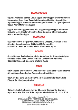 VÁN TRUJILLO GONZÁLEZ
DAMBALLAH CAPA PRETA MONDO DE LIRA KIMBISA
LUCERO MUNALANGO NTOTO MALANGO
KABANQUIRIYO BALAGÚN OGBONI ALALÚ
BANCHE NASAKO EMBOKO
3
REZO A OGGUNREZO A OGGUNREZO A OGGUNREZO A OGGUN
Ogunda Arere Ibe Bombo Locua Oggun arere Oggun Orona Oe Banibo
Locua Ague Hace Hace Ogunda Ogun Aguoniile Ogun Alona Oggun
Aguanille Oggun Alona Locua Locua Ague Ache Oricha Ogun aguonille
Oggun Arere Maferefun Oggun
Oggun Nanañiti Oggun Cobu Cobu Alaguere Ogue Oggun Bobamalu
Enguelle Llein Andoloro Ocun Eyu Tana Garuguru OSi siriqui Alalua
Ayuba Maferefùn Oggun
REZO A OBIREZO A OBIREZO A OBIREZO A OBI
Oyu Mokueo Obi Inoque Ockuni Intori Iku Umbore Arun Aron Intori
Afointori Illamokueo Loni Obi Fuloni Maferefun Obi
Obi Inoque Okuni Iku Illamoke Loni Umbore Obi Ayuba
OCHOSIOCHOSIOCHOSIOCHOSI
Ochosi Aguola Aguiloda Alamaleda Alamalade Ile Odemata Onibebe
Onibebe Oricha Ache Ochosi Toma Lo Ochosi Chemberli Irolo
Odemate Cholona E Odemata Cholona Ayuba
OZUNOZUNOZUNOZUN
Ozún Gagala Bouzun Ozun Omo Mudubule Ozun Ediolo Ozun Edioma
Ari ubabegua Ozun Gagala Bouzun Ozun Oba Oricha
Ozun Ari Ibae Omo Oricha Oba Omo Ocha Alamalede Ozun Ediolo
Edioma Ari Kibabegua Ayuba
OBIMELLEOBIMELLEOBIMELLEOBIMELLE
Obimelle Aroboba Kainde Kainde Obemore Gampumini Orumale
Agua Male Nire Alle nire Ariku Agumoto Cofie Edenu Ki Locha Ache
 