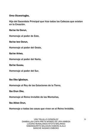 VÁN TRUJILLO GONZÁLEZ
DAMBALLAH CAPA PRETA MONDO DE LIRA KIMBISA
LUCERO MUNALANGO NTOTO MALANGO
KABANQUIRIYO BALAGÚN OGBONI ALALÚ
BANCHE NASAKO EMBOKO
30
Omo Oluworiogbo,Omo Oluworiogbo,Omo Oluworiogbo,Omo Oluworiogbo,
Hijo del Sacerdote Principal que hizo todas las Cabezas que existen
en la Creación.
Iba'se ila Oorun,Iba'se ila Oorun,Iba'se ila Oorun,Iba'se ila Oorun,
Homenaje al poder de Este,
Iba'se iwo Oorun,Iba'se iwo Oorun,Iba'se iwo Oorun,Iba'se iwo Oorun,
Homenaje al poder del Oeste,
Iba'se Ariwa,Iba'se Ariwa,Iba'se Ariwa,Iba'se Ariwa,
Homenaje al poder del Norte,
Iba'se Guusu,Iba'se Guusu,Iba'se Guusu,Iba'se Guusu,
Homenaje al poder del Sur,
Iba Oba Igbalaye,Iba Oba Igbalaye,Iba Oba Igbalaye,Iba Oba Igbalaye,
Homenaje al Rey de las Estaciones de la Tierra,
Iba Orun Oke,Iba Orun Oke,Iba Orun Oke,Iba Orun Oke,
Homenaje al Reino Invisible de las Montañas,
Iba Atiwo Orun,Iba Atiwo Orun,Iba Atiwo Orun,Iba Atiwo Orun,
Homenaje a todas las cosas que viven en el Reino Invisible,
 