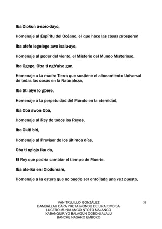 VÁN TRUJILLO GONZÁLEZ
DAMBALLAH CAPA PRETA MONDO DE LIRA KIMBISA
LUCERO MUNALANGO NTOTO MALANGO
KABANQUIRIYO BALAGÚN OGBONI ALALÚ
BANCHE NASAKO EMBOKO
31
Iba Olokun aIba Olokun aIba Olokun aIba Olokun a----sorosorosorosoro----dayo,dayo,dayo,dayo,
Homenaje al Espíritu del Océano, el que hace las cosas prosperen
Iba afefe legelege awo isaluIba afefe legelege awo isaluIba afefe legelege awo isaluIba afefe legelege awo isalu----aye,aye,aye,aye,
Homenaje al poder del viento, el Misterio del Mundo Misterioso,
Iba Ogege, Oba ti ngb'aiye gun,Iba Ogege, Oba ti ngb'aiye gun,Iba Ogege, Oba ti ngb'aiye gun,Iba Ogege, Oba ti ngb'aiye gun,
Homenaje a la madre Tierra que sostiene el alineamiento Universal
de todas las cosas en la Naturaleza,
Iba titi aiye lo gbere,Iba titi aiye lo gbere,Iba titi aiye lo gbere,Iba titi aiye lo gbere,
Homenaje a la perpetuidad del Mundo en la eternidad,
Iba Oba awon Oba,Iba Oba awon Oba,Iba Oba awon Oba,Iba Oba awon Oba,
Homenaje al Rey de todos los Reyes,
Iba Okiti biri,Iba Okiti biri,Iba Okiti biri,Iba Okiti biri,
Homenaje al Previsor de los últimos días,
Oba ti np'ojo iku da,Oba ti np'ojo iku da,Oba ti np'ojo iku da,Oba ti np'ojo iku da,
El Rey que podría cambiar el tiempo de Muerte,
Iba ateIba ateIba ateIba ate----ika eni Olodumare,ika eni Olodumare,ika eni Olodumare,ika eni Olodumare,
Homenaje a la estera que no puede ser enrollada una vez puesta,
 
