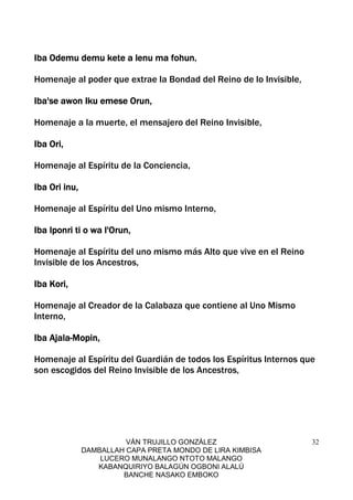 VÁN TRUJILLO GONZÁLEZ
DAMBALLAH CAPA PRETA MONDO DE LIRA KIMBISA
LUCERO MUNALANGO NTOTO MALANGO
KABANQUIRIYO BALAGÚN OGBONI ALALÚ
BANCHE NASAKO EMBOKO
32
Iba Odemu demu kete a lenu ma fohunIba Odemu demu kete a lenu ma fohunIba Odemu demu kete a lenu ma fohunIba Odemu demu kete a lenu ma fohun,
Homenaje al poder que extrae la Bondad del Reino de lo Invisible,
Iba'se awon Iku emese Orun,Iba'se awon Iku emese Orun,Iba'se awon Iku emese Orun,Iba'se awon Iku emese Orun,
Homenaje a la muerte, el mensajero del Reino Invisible,
Iba Ori,Iba Ori,Iba Ori,Iba Ori,
Homenaje al Espíritu de la Conciencia,
Iba Ori inu,Iba Ori inu,Iba Ori inu,Iba Ori inu,
Homenaje al Espíritu del Uno mismo Interno,
Iba Iponri ti o wa l'Orun,Iba Iponri ti o wa l'Orun,Iba Iponri ti o wa l'Orun,Iba Iponri ti o wa l'Orun,
Homenaje al Espíritu del uno mismo más Alto que vive en el Reino
Invisible de los Ancestros,
Iba Kori,Iba Kori,Iba Kori,Iba Kori,
Homenaje al Creador de la Calabaza que contiene al Uno Mismo
Interno,
Iba AjalaIba AjalaIba AjalaIba Ajala----Mopin,Mopin,Mopin,Mopin,
Homenaje al Espíritu del Guardián de todos los Espíritus Internos que
son escogidos del Reino Invisible de los Ancestros,
 