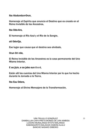 VÁN TRUJILLO GONZÁLEZ
DAMBALLAH CAPA PRETA MONDO DE LIRA KIMBISA
LUCERO MUNALANGO NTOTO MALANGO
KABANQUIRIYO BALAGÚN OGBONI ALALÚ
BANCHE NASAKO EMBOKO
33
Iba AludundunIba AludundunIba AludundunIba Aludundun----Orun,Orun,Orun,Orun,
Homenaje al Espíritu que anuncia el Destino que es creado en el
Reino Invisible de los Ancestros,
Iba OdoIba OdoIba OdoIba Odo----Aro,Aro,Aro,Aro,
El homenaje al Río Azul y el Río de la Sangre,
ati Odoati Odoati Odoati Odo----Eje,Eje,Eje,Eje,
Ese lugar que causa que el destino sea olvidado,
Orun Ori nile,Orun Ori nile,Orun Ori nile,Orun Ori nile,
El Reino Invisible de los Ancestros es la casa permanente del Uno
Mismo Interior,
E oo jiyin, e oo jabo oun ti e ri,E oo jiyin, e oo jabo oun ti e ri,E oo jiyin, e oo jabo oun ti e ri,E oo jiyin, e oo jabo oun ti e ri,
Están allí las cuentas del Uno Mismo Interior por lo que ha hecho
durante la Jornada a la Tierra,
Iba Esu Odara,Iba Esu Odara,Iba Esu Odara,Iba Esu Odara,
Homenaje al Divino Mensajero de la Transformación,
 
