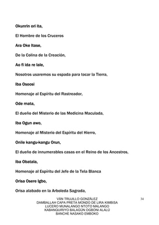 VÁN TRUJILLO GONZÁLEZ
DAMBALLAH CAPA PRETA MONDO DE LIRA KIMBISA
LUCERO MUNALANGO NTOTO MALANGO
KABANQUIRIYO BALAGÚN OGBONI ALALÚ
BANCHE NASAKO EMBOKO
34
Okunrin ori ita,Okunrin ori ita,Okunrin ori ita,Okunrin ori ita,
El Hombre de los Cruceros
Ara Oke Itase,Ara Oke Itase,Ara Oke Itase,Ara Oke Itase,
De la Colina de la Creación,
Ao fi ida re lale,Ao fi ida re lale,Ao fi ida re lale,Ao fi ida re lale,
Nosotros usaremos su espada para tocar la Tierra,
Iba OsoosiIba OsoosiIba OsoosiIba Osoosi
Homenaje al Espíritu del Rastreador,
Ode mata,Ode mata,Ode mata,Ode mata,
El dueño del Misterio de las Medicina Maculada,
Iba Ogun awo,Iba Ogun awo,Iba Ogun awo,Iba Ogun awo,
Homenaje al Misterio del Espíritu del Hierro,
Onile kanguOnile kanguOnile kanguOnile kangu----kangu Orun,kangu Orun,kangu Orun,kangu Orun,
El dueño de innumerables casas en el Reino de los Ancestros,
Iba Obatala,Iba Obatala,Iba Obatala,Iba Obatala,
Homenaje al Espíritu del Jefe de la Tela Blanca
Orisa Osere Igbo,Orisa Osere Igbo,Orisa Osere Igbo,Orisa Osere Igbo,
Orisa alabado en la Arboleda Sagrada,
 