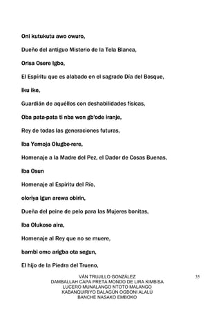 VÁN TRUJILLO GONZÁLEZ
DAMBALLAH CAPA PRETA MONDO DE LIRA KIMBISA
LUCERO MUNALANGO NTOTO MALANGO
KABANQUIRIYO BALAGÚN OGBONI ALALÚ
BANCHE NASAKO EMBOKO
35
Oni kutOni kutOni kutOni kutukutu awo owuro,ukutu awo owuro,ukutu awo owuro,ukutu awo owuro,
Dueño del antiguo Misterio de la Tela Blanca,
Orisa Osere Igbo,Orisa Osere Igbo,Orisa Osere Igbo,Orisa Osere Igbo,
El Espíritu que es alabado en el sagrado Día del Bosque,
Iku ike,Iku ike,Iku ike,Iku ike,
Guardián de aquéllos con deshabilidades físicas,
Oba pataOba pataOba pataOba pata----pata ti nba won gb'ode iranje,pata ti nba won gb'ode iranje,pata ti nba won gb'ode iranje,pata ti nba won gb'ode iranje,
Rey de todas las generaciones futuras,
Iba Yemoja OlugbeIba Yemoja OlugbeIba Yemoja OlugbeIba Yemoja Olugbe----rere,rere,rere,rere,
Homenaje a la Madre del Pez, el Dador de Cosas Buenas,
Iba OsunIba OsunIba OsunIba Osun
Homenaje al Espíritu del Río,
oloriya igun arewa obirin,oloriya igun arewa obirin,oloriya igun arewa obirin,oloriya igun arewa obirin,
Dueña del peine de pelo para las Mujeres bonitas,
Iba Olukoso aira,Iba Olukoso aira,Iba Olukoso aira,Iba Olukoso aira,
Homenaje al Rey que no se muere,
bambi omo arigba ota segun,bambi omo arigba ota segun,bambi omo arigba ota segun,bambi omo arigba ota segun,
El hijo de la Piedra del Trueno,
 