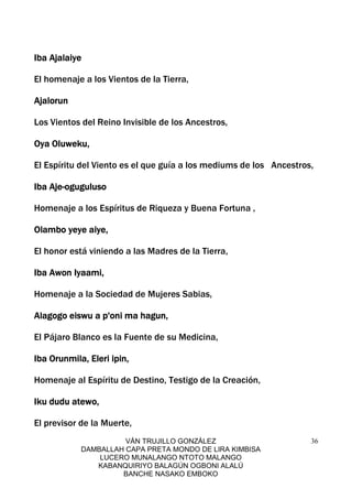 VÁN TRUJILLO GONZÁLEZ
DAMBALLAH CAPA PRETA MONDO DE LIRA KIMBISA
LUCERO MUNALANGO NTOTO MALANGO
KABANQUIRIYO BALAGÚN OGBONI ALALÚ
BANCHE NASAKO EMBOKO
36
Iba AjalaiyeIba AjalaiyeIba AjalaiyeIba Ajalaiye
El homenaje a los Vientos de la Tierra,
AjalorunAjalorunAjalorunAjalorun
Los Vientos del Reino Invisible de los Ancestros,
Oya Oluweku,Oya Oluweku,Oya Oluweku,Oya Oluweku,
El Espíritu del Viento es el que guía a los mediums de los Ancestros,
Iba AjeIba AjeIba AjeIba Aje----ogugulusoogugulusoogugulusooguguluso
Homenaje a los Espíritus de Riqueza y Buena Fortuna ,
Olambo yeye aiye,Olambo yeye aiye,Olambo yeye aiye,Olambo yeye aiye,
El honor está viniendo a las Madres de la Tierra,
Iba Awon Iyaami,Iba Awon Iyaami,Iba Awon Iyaami,Iba Awon Iyaami,
Homenaje a la Sociedad de Mujeres Sabias,
Alagogo eiswuAlagogo eiswuAlagogo eiswuAlagogo eiswu a p'oni ma hagun,a p'oni ma hagun,a p'oni ma hagun,a p'oni ma hagun,
El Pájaro Blanco es la Fuente de su Medicina,
Iba Orunmila, Eleri ipin,Iba Orunmila, Eleri ipin,Iba Orunmila, Eleri ipin,Iba Orunmila, Eleri ipin,
Homenaje al Espíritu de Destino, Testigo de la Creación,
Iku dudu atewo,Iku dudu atewo,Iku dudu atewo,Iku dudu atewo,
El previsor de la Muerte,
 