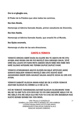 VÁN TRUJILLO GONZÁLEZ
DAMBALLAH CAPA PRETA MONDO DE LIRA KIMBISA
LUCERO MUNALANGO NTOTO MALANGO
KABANQUIRIYO BALAGÚN OGBONI ALALÚ
BANCHE NASAKO EMBOKO
37
Oro to si gbogbo ona,Oro to si gbogbo ona,Oro to si gbogbo ona,Oro to si gbogbo ona,
El Poder de la Palabra que abre todos los caminos,
Iba Awo Akoda,Iba Awo Akoda,Iba Awo Akoda,Iba Awo Akoda,
Homenaje al Adivino llamado Akoda, primer estudiante de Orúnmila,
Iba Awo Aseda,Iba Awo Aseda,Iba Awo Aseda,Iba Awo Aseda,
Homenaje al Adivino llamado Aseda, que enseñó Ifa al Mundo,
Iba Ojubo onomefa,Iba Ojubo onomefa,Iba Ojubo onomefa,Iba Ojubo onomefa,
Homenaje al altar de las seis direcciones.
CANTO A YEMAYACANTO A YEMAYACANTO A YEMAYACANTO A YEMAYA
YEMAYÁ ORICHA OBIRÍ DUDU KU ELERE MA YE ABAYA MI RE OYU
AYABA ANO RIGBA OKI MI IYÁ MAYELÉ OGA GBOGBO OKUN. YEYÉ
OMÓ Ella LOJUN OYI NANI RETA GBODO OKUN NIBÉ IWO NIBÉ IWO
NIRÉ OLOWO NITOSIRE MO TERIBÁ DUPUÉ DUPUÉ IYAMÍ.
YEMAYÁ ATARAMAWÁ AKUYÁ OLOSÍN BA BALÉ APOYUDE AKRÚ
SARAYÁ BIOLISÍN YEMAYÁ MAYELÉ OBA OYÉ AGOYÓ SODÍ
AKOARAMÁ OKERÍ OSÍN AKUKUÉ SALIKA AKUEYE OCHA KU ORI AYE
AYAIN.
YEMAYÁ SABATÉ OLOCUN AWAN KISIE BO DE O ATEÍN YEMAYÁ
ASAYABI OLOCUN KU DIMBO LU O BÉ LE NI.
IYÁ MI YEMAYÁ TARAMAGWA SAYABÍ OLOCUN OLODUMARE YAMI
MU BE YA OMÍ TUTU EYÁ RIYÁ BO TO IYÁ OMI OKEKERÉ ABILÁ IYÁ YA
ME ABILÁ AYA ME AKUA ELO MO FUN YA O KE DE ERA BOGBOUN KUE
KUEYE BONBÚ BONBÚ MA YON MINÁ.
 