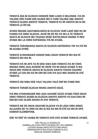 VÁN TRUJILLO GONZÁLEZ
DAMBALLAH CAPA PRETA MONDO DE LIRA KIMBISA
LUCERO MUNALANGO NTOTO MALANGO
KABANQUIRIYO BALAGÚN OGBONI ALALÚ
BANCHE NASAKO EMBOKO
38
YEMAYÁ ASA BI OLOKUN CHIKEDÉ MBO LUWO O BELENINE. IYA MI
YALODE ORE IYAMI ARE KUARA MO O YAMI YALODE ABE AWOYÓ
YEMAYÁ OLODO AWOYÓ YEMAYÁ. YEMAYÁ FU MI AWOYO BA KI RE
YEMAYÁ LA RO KE.
ATARA MAGBÁ ASAYABIOLOKÚN BI OLOCUN YAMÍ LADÉ OBO RU MI
IYAMIO IYÁ OMIO OLOCUN. ACHÉ RE RE RE IYA MI LA TE YEMAYÁ
ASAYA BI OLOCUN IBU TAGANA DEDÉ WATOLOKUN OKOBA YI REO
AYABA IBU LA OMIO KOFIEDENU IYÁ MI AYUBA.
YEMAYÁ TARAMAWAO ASAYA DI OLOCUN KOFIEDENU YIN YA IYÁ RE
MI ACABA OYIRÉ.
YEMAYÁ ATARAMAWÁ CHIKIDÍ NIBU ODUN YEMAYÁ MO WA RÍ
YEMAYÁ MO WA RI.
YEMAYÁ IYÁ MI APA YA RI ODO AWA SON YEMAYÁ IYA MI TARÁ
MAGBA OMIO JOJA ACHERÉ RE RERE IYÁ MI ODUN AYABÁ TI WA
ODUN MIO YEMAYÁ ASAYA BI OLOCUN AWAYO YOGÚN CHUORO
AYABÁ LO CHU BO KO MI EMI BO CHE IYA OLO MIO AKARÁ BI AYÉ
YEMAYÁ.
YEMAYÁ OSI NIBA ODE YALE YALUNA YALÉ OMÍ BE IYABÁ MIO.
YEMAYÁ TARABÍ OLOCUN MAWA AWOYÓ OGUÉ.
IYÁ MIO ATARAMAGBÁ MIO JOJO ACHARÉ OGÚN AYABA TIWÁ ODUN
OMIO YEMAYÁ ASABA BI OLOCUN AWOYO AWOYO YO GUN EWA MI
EMI BO CHE OLOMI AKARA RI AYE YEMAYÁ.
YEMAYÁ IKE RE OKUN ASAYABÍ OLOCUN YA BI LEDA OMO ARIKÚ
ALLAJARA DE YU OMÁ KA MA SI IKÚ KA MA RI EYÉ KA MA RI OFÓ
KAMARÍ ELEMBIPONE.
ERE YO ERÉ YO YAABA MI YEMAYÁ OYÓ OYÓ AYABÁ YEMAYÁ AYABÁ.
 