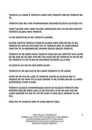 VÁN TRUJILLO GONZÁLEZ
DAMBALLAH CAPA PRETA MONDO DE LIRA KIMBISA
LUCERO MUNALANGO NTOTO MALANGO
KABANQUIRIYO BALAGÚN OGBONI ALALÚ
BANCHE NASAKO EMBOKO
39
YEMAYÁ LA UMBA E YEMAYÁ LARIO EKE YEMAYÁ MBI MI YEMAYÁ BA
TE.
YEMAYÁ OSA MA YAN ATARAMAGBA ASAYABÍ OLOCUN ALATUEN IYÁ
YAMÍ YALODE ORE YAMÍ YALODE AREKUARA MA IYÁ MI ARE AWOYO
YEMAYÁ OLODO AWÓ YEMAYÁ.
FU MI AWOYÓ BA KI RE YEMAYÁ LAROKE.
OLODE AWOYÓ YEMAYÁ YEMAYÁ OLODE AWO ORO MI MO TU BA
AWOYÓ KO WO KO WO OWO RA YE YEMAYÁ ORA YE KABÍ ORAYÉ
OWÓ RA YE ALABANBOCHÉ AWARA SEKÚN SEKÚN YEMAYÁ.
YEMAYÁ FU MI DERE KANA YEMAYÁ OKUA BO DE ABOTOTI KUA ACHO
BE RE ENE KE SE OBA TOTI BE TUN ACHÓ BE RE YEMAYÁ FU MI DE RE
UN YEMAYÁ FU MI TA BE SA OGUEREO OGUERÉ LALA MIO.
OLOWOYO UN WE MI IWÓ OBINI OLOFI.
YEMAYÁ FU MI IBA OLE BI SO LOWO YEMAYÁ FU MI LOWO.
ACHE RE RE IYA MI LADE TE YEMAYÁ ASAYÁ BI OLOCUN IBU YI
AWANA DE DE WAN TO LO KUN OKOBA YI RE AYABA BAI BU LA OMIO
KOFIEDENU IYAMI AYUBA.
YEMAYA OLOCUN ATARAMAGBA OSAYA BI OLOCUN YEMAYÁ ONA
KOTERO OKE BE MBO LEKE LO MI FON MA LO MI NA KUE KUÉ MI
LODO KEKERÉ IYA MO FE IYÁ MI NI BA TI OKO ISILE ORICHA FU MI
IYÁ.
OWO RA YE YEMAYÁ ORO YE KABI ORAYÉ OWO.
 