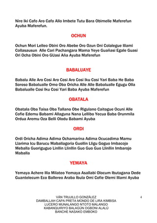 VÁN TRUJILLO GONZÁLEZ
DAMBALLAH CAPA PRETA MONDO DE LIRA KIMBISA
LUCERO MUNALANGO NTOTO MALANGO
KABANQUIRIYO BALAGÚN OGBONI ALALÚ
BANCHE NASAKO EMBOKO
4
Nire Iki Cafo Aro Cafo Allo Imbete Tutu Bara Obimelle Maferefun
Ayuba Maferefun.
OCHUNOCHUNOCHUNOCHUN
Ochun Mori Lelleo Obini Oro Abebe Oro Ozun Oni Colalegue Illami
Collasausun Alle Cari Pachangara Mama Yeye Guañasi Egale Guasi
Ori Ocha Obini Oro GUasi Aña Ayuba Maferefun
BABALUAYEBABALUAYEBABALUAYEBABALUAYE
Babalu Alle Aro Cosi Aro Cosi Aro Cosi Iku Cosi Yari Baba He Baba
Soroso Babalualle Omo Oba Oricha Alle Alle Babalualle Egugu Olla
Babalualle Cosi Iku Cosi Yari Baba Ayuba Maferefun
OBATALAOBATALAOBATALAOBATALA
Obatala Oba Taisa Oba Tallano Obe Rigulano Caitogue Ocuni Alle
Cofie Edemu Babami Allaguna Nana Lellibo Yecua Baba Orunmila
Ordua Aremu Oza Belli Olodu Babami Ayuba
ORDIORDIORDIORDI
Ordi Oricha Adima Adima Ochamarina Adima Ocucadima Mamu
Llarima Icu Barucu Maballagoria Guollin Lligu Goguo Imbacojo
Meballa Guoriguguo Linllin Llinllin Guo Guo Guo Llinllin Imbarojo
Maballa
YEMAYAYEMAYAYEMAYAYEMAYA
Yemaya Achere Illa Milateo Yemaya Asallabi Olocum Ibutagana Dede
Guantelecum Eco Ballereo Araba Ibula Omi Cofie Olemi Illami Ayuba
 