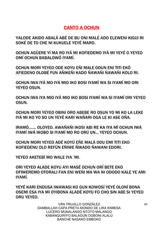 VÁN TRUJILLO GONZÁLEZ
DAMBALLAH CAPA PRETA MONDO DE LIRA KIMBISA
LUCERO MUNALANGO NTOTO MALANGO
KABANQUIRIYO BALAGÚN OGBONI ALALÚ
BANCHE NASAKO EMBOKO
40
CANTO ACANTO ACANTO ACANTO A OCHUNOCHUNOCHUNOCHUN
YALODE AKIDO ABALÁ ABÉ DE BU ONI MALÉ ADO ELEWENI KIGUI RI
SOKÉ DE TO CHE NI KUKUELE YEYÉ MARO.
OCHUN AGÜERE YÍ MA RO IYÁ MI KOFIEDEMO IYÁ MI YEYÉ O YEYEO
OMÍ OCHUN BABALOWÓ IYAMÍ.
OCHUN MORI YEYEO ODE KOYU EÑI MALE ODUN ENI TITI EKÓ
AFIEDENO OLOBÉ FUN AÑIKEÑI KADO ÑAWAÑI ÑAWAÑI KOLO RI.
OCHUN IWA IYÁ MO IYÁ MIO IKO BOSI IYAMÍ WA SI IYAMÍ MO ORI
YEYEO OSUN.
OCHUN IWA IYA MIO IYÁ MIO IKO BOSI IYAMÍ WA SI IYAMÍ ORI YEYEO
OSUN.
OCHUN MORI YEYEO OBINI ORO ABEBE RO OSUN YO MI KO LA LEKE
IYÁ MI KO YO SO UN YEYÉ KARI WAÑARI OGA LE KI ASE OÑA.
IRAMÓ....... OLOYEO. AWAÑAÑI IKOSI ABI RE KA IYA MÍ OCHUN IWÁ
IYAMÍ IWÁ IKOBO SI IYAMÍ MO RO ORÚ UN... YEYEO OCHUN.
OCHUN MORI YEYEO ADÉ KOYÚ EÑE MALÁ ODU EMI TITI EKO
KOFIEDENU OLO REFÚN EÑIWE ÑIKADO ÑAWANI EDORI.
YEYEO AKETEBÍ MO WALE IYA´MI.
ORI YEYEO ALADE KOYU AYI MASÉ OCHUN ORÍ BETE EKO
OFIWEREMO OTORALI FAN ENI WEÑI MA WA NI ODODO KALE YE AMI
IYAMÍ.
YEYÉ KARI ENDUSA IWAWASI KO GUN KOWOSÍ YEYÉ OLONÍ BONA
OSEMI ESA IYA MI OYIBONA ALADÉ KOYU FO CHO SIN ABE SI YEYEO
ORU YEYEO.
 